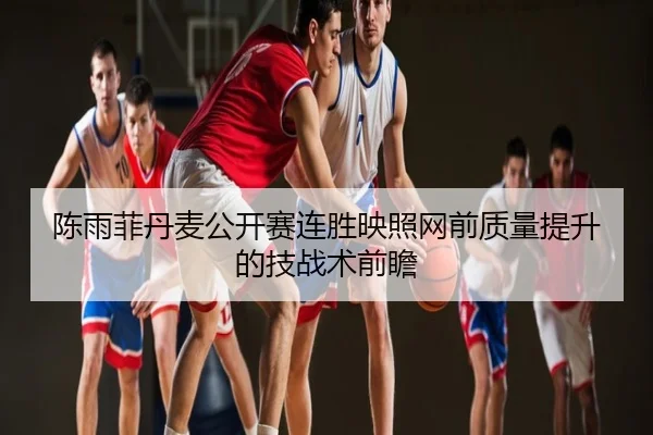 陈雨菲丹麦公开赛连胜映照网前质量提升的技战术前瞻