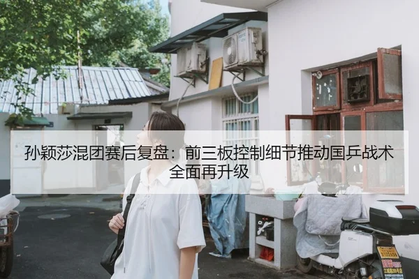 孙颖莎混团赛后复盘：前三板控制细节推动国乒战术全面再升级